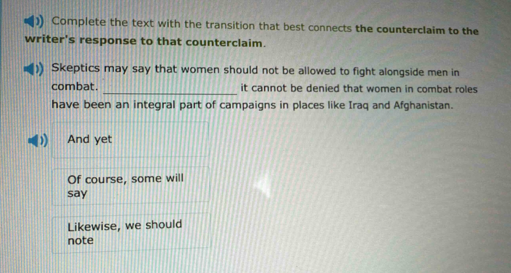complete the text with the transition that best connects the counterclaim to the writers response to that counterclaim. skeptics may say that women should not be allowed to fight alongside men in combat. __________________ it cannot be denied that women in combat roles have been an integral part of campaigns in places like iraq and afghanistan. and yet of course, some will say likewise, we should note