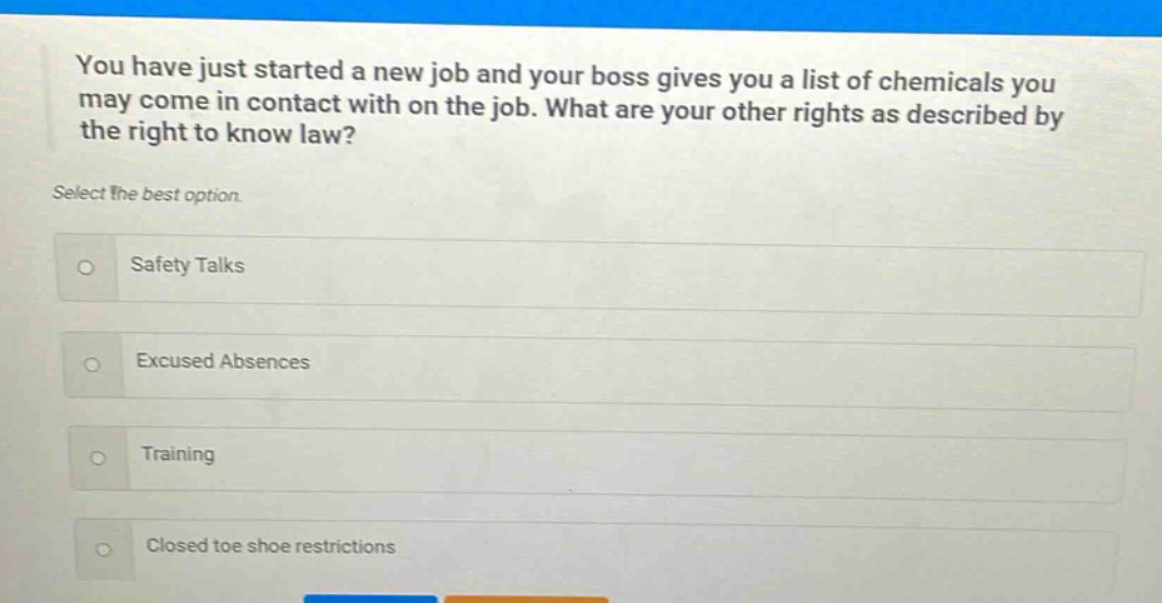 you have just started a new job and your boss gives you a list of chemicals you may come in contact with on the job. what are your other rights as described by the right to know law? select the best option. safety talks excused absences training closed toe shoe restrictions