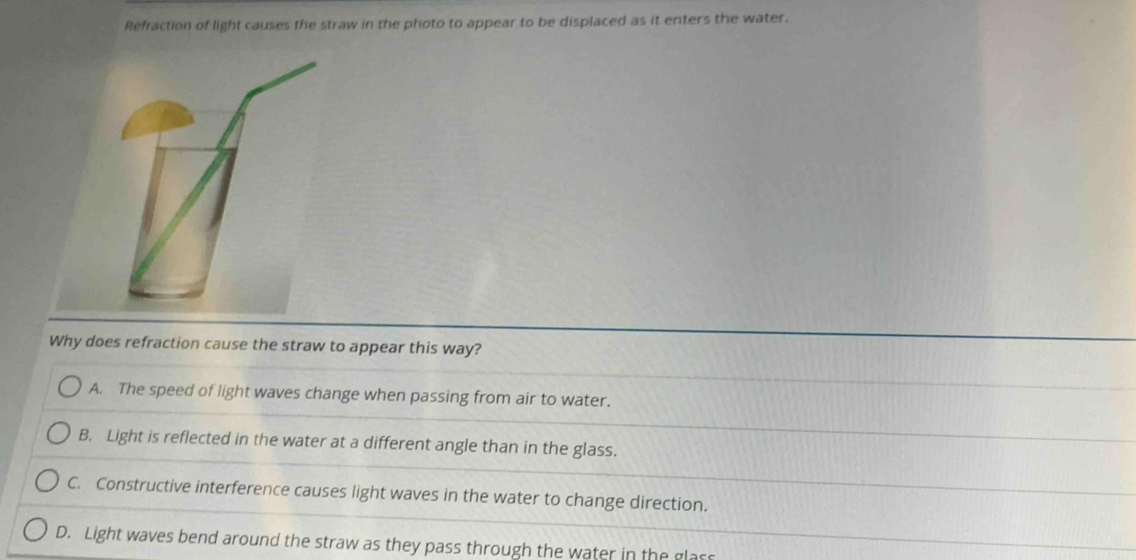 refraction of light causes the straw in the photo to appear to be displaced as it enters the water. why does refraction cause the straw to appear this way? a. the speed of light waves change when passing from air to water. b. light is reflected in the water at a different angle than in the glass. c. constructive interference causes light waves in the water to change direction. d. light waves bend around the straw as they pass through the water in the glass.