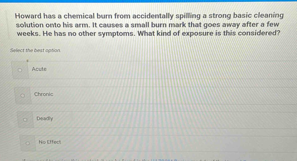 howard has a chemical burn from accidentally spilling a strong basic cleaning solution onto his arm. it causes a small burn mark that goes away after a few weeks. he has no other symptoms. what kind of exposure is this considered? select the best option. acute chronic deadly no effect