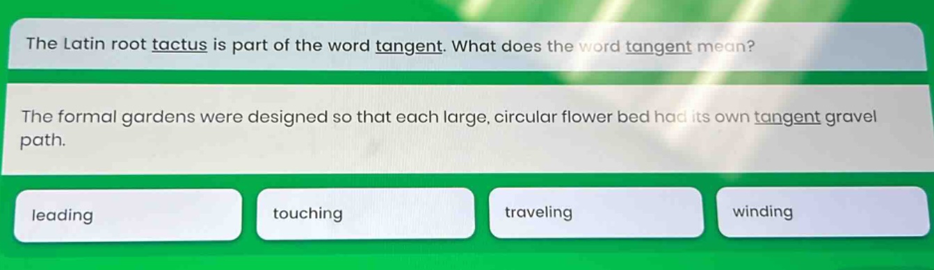 the latin root tactus is part of the word tangent. what does the word tangent mean? the formal gardens were designed so that each large, circular flower bed had its own tangent gravel path. leading touching traveling winding