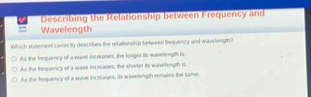 describing the relationship between frequency and wavelength\nwhich statement correctly describes the relationship between frequency and wavelength?\nas the frequency of a wave increases, the longer its wavelength is.\nas the frequency of a wave increases, the shorter its wavelength is.\nas the frequency of a wave increases, its wavelength remains the same.