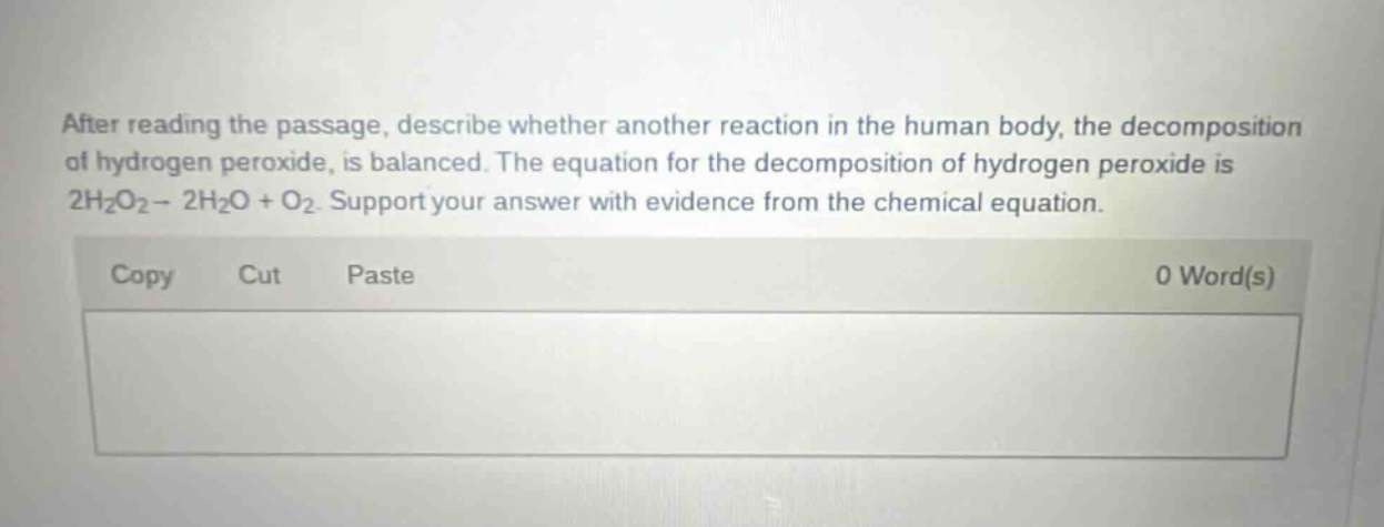 after reading the passage, describe whether another reaction in the human body, the decomposition of hydrogen peroxide, is balanced. the equation for the decomposition of hydrogen peroxide is 2h2o2→ 2h2o + o2. support your answer with evidence from the chemical equation.