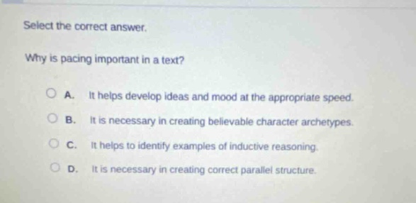 select the correct answer. why is pacing important in a text? a. it helps develop ideas and mood at the appropriate speed. b. it is necessary in creating believable character archetypes. c. it helps to identify examples of inductive reasoning. d. it is necessary in creating correct parallel structure.