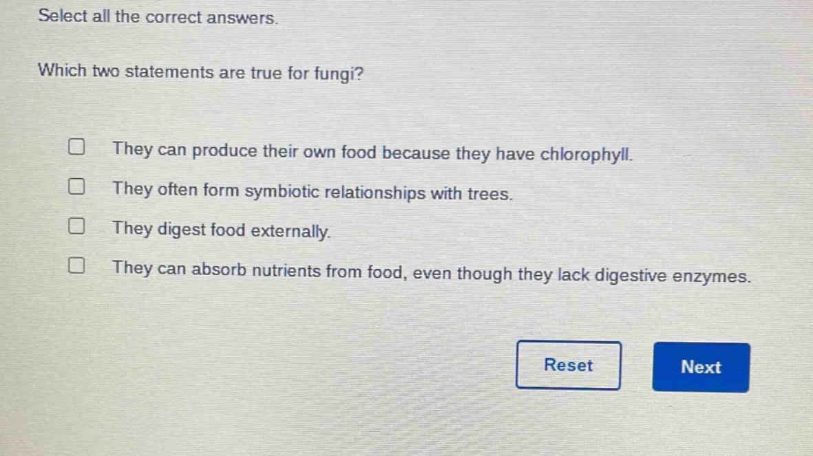 select all the correct answers. which two statements are true for fungi? they can produce their own food because they have chlorophyll. they often form symbiotic relationships with trees. they digest food externally. they can absorb nutrients from food, even though they lack digestive enzymes.