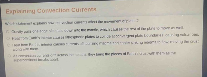 explaining convection currents which statement explains how convection currents affect the movement of plates? gravity pulls one edge of a plate down into the mantle, which causes the rest of the plate to move as well. heat from earths interior causes lithospheric plates to collide at convergent plate boundaries, causing volcanoes. heat from earths interior causes currents of hot rising magma and cooler sinking magma to flow, moving the crust along with them. as convection currents drift across the oceans, they bring the pieces of earths crust with them as the supercontinent breaks apart.
