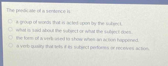 the predicate of a sentence is\na group of words that is acted upon by the subject.\nwhat is said about the subject or what the subject does.\nthe form of a verb used to show when an action happened.\na verb quality that tells if its subject performs or receives action.
