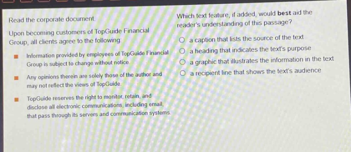 read the corporate document. upon becoming customers of topguide financial group, all clients agree to the following: information provided by employees of topguide financial group is subject to change without notice. any opinions therein are solely those of the author and may not reflect the views of topguide. topguide reserves the right to monitor, retain, and disclose all electronic communications, including email, that pass through its servers and communication systems. which text feature, if added, would best aid the readers understanding of this passage? a caption that lists the source of the text a heading that indicates the texts purpose a graphic that illustrates the information in the text a recipient line that shows the texts audience