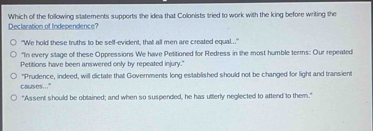 which of the following statements supports the idea that colonists tried to work with the king before writing the declaration of independence?\no \we hold these truths to be self - evident, that all men are created equal...\\no \in every stage of these oppressions we have petitioned for redress in the most humble terms: our repeated petitions have been answered only by repeated injury.\\no \prudence, indeed, will dictate that governments long established should not be changed for light and transient causes...\\no \assent should be obtained; and when so suspended, he has utterly neglected to attend to them.\