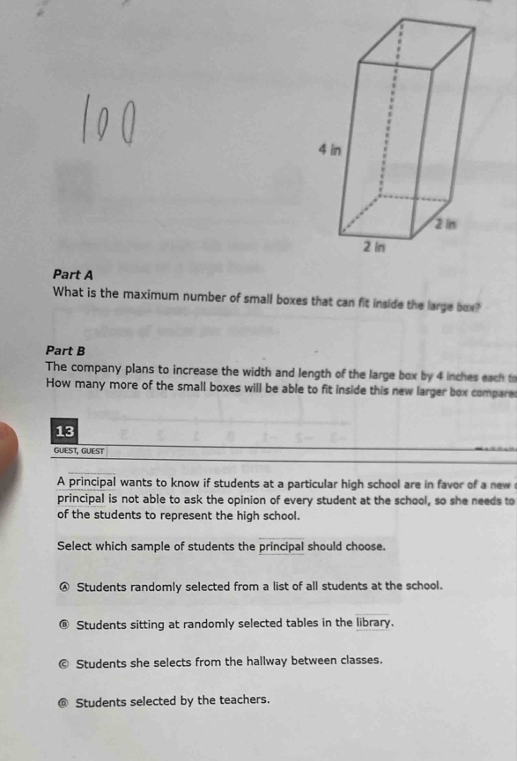 part a what is the maximum number of small boxes that can fit inside the large box? part b the company plans to increase the width and length of the large box by 4 inches each. how many more of the small boxes will be able to fit inside this new larger box compared 13 guest, guest a principal wants to know if students at a particular high school are in favor of a new principal is not able to ask the opinion of every student at the school, so she needs to of the students to represent the high school. select which sample of students the principal should choose. a students randomly selected from a list of all students at the school. b students sitting at randomly selected tables in the library. c students she selects from the hallway between classes. d students selected by the teachers.