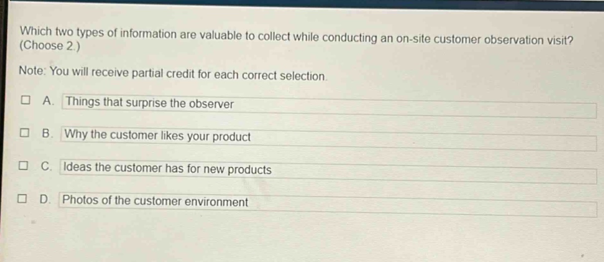which two types of information are valuable to collect while conducting an on - site customer observation visit? (choose 2.) note: you will receive partial credit for each correct selection. a. things that surprise the observer b. why the customer likes your product c. ideas the customer has for new products d. photos of the customer environment