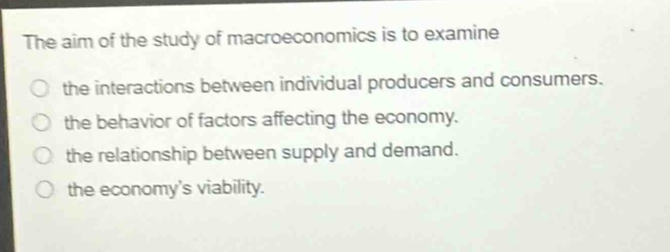 the aim of the study of macroeconomics is to examine the interactions between individual producers and consumers. the behavior of factors affecting the economy. the relationship between supply and demand. the economy’s viability.