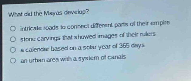 what did the mayas develop?\nintricate roads to connect different parts of their empire\nstone carvings that showed images of their rulers\na calendar based on a solar year of 365 days\nan urban area with a system of canals