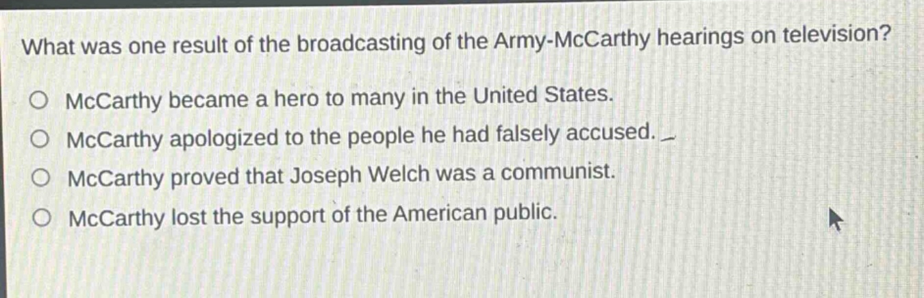 what was one result of the broadcasting of the army - mccarthy hearings on television?\no mccarthy became a hero to many in the united states.\no mccarthy apologized to the people he had falsely accused.\no mccarthy proved that joseph welch was a communist.\no mccarthy lost the support of the american public.