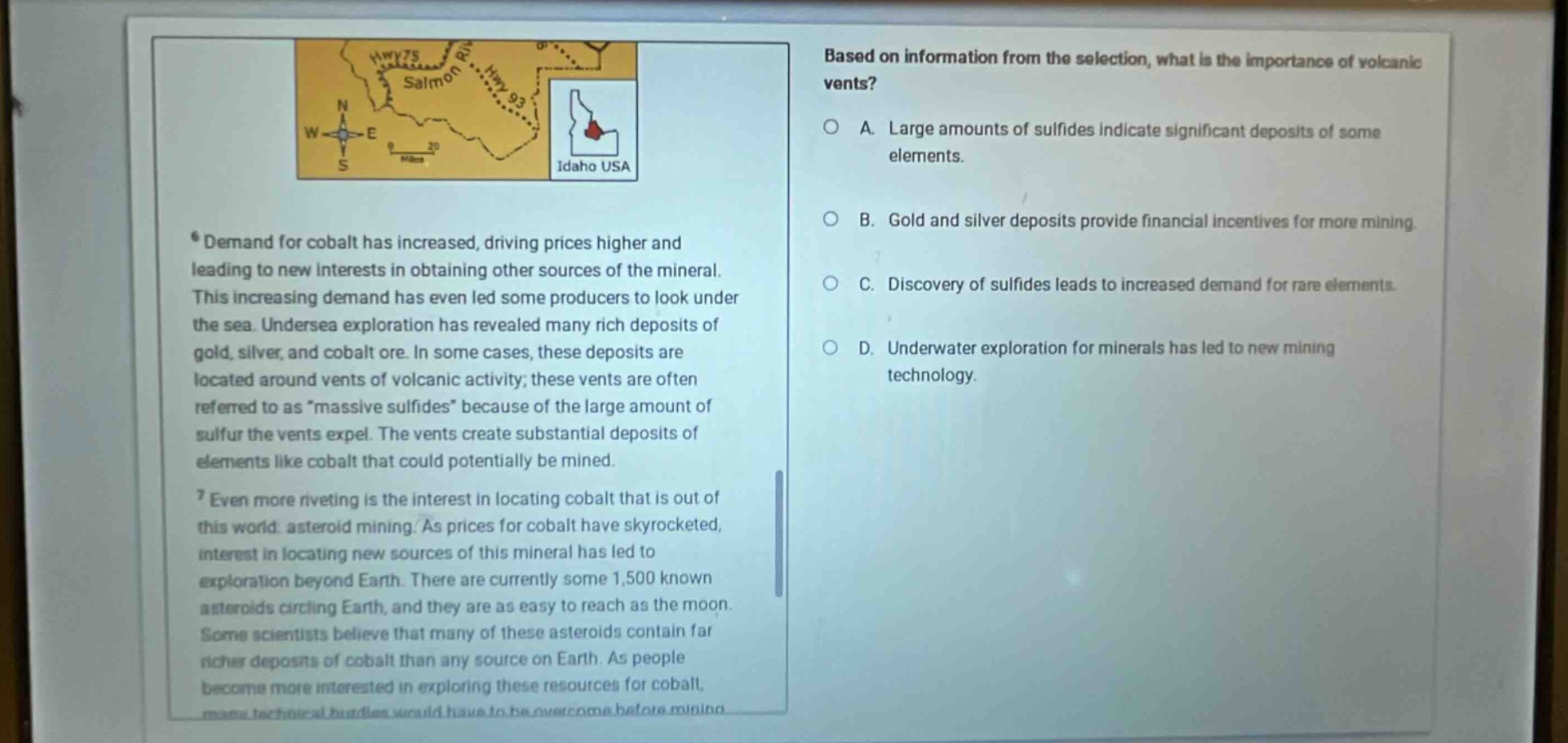based on information from the selection, what is the importance of volcanic vents? a. large amounts of sulfides indicate significant deposits of some elements. b. gold and silver deposits provide financial incentives for more mining. c. discovery of sulfides leads to increased demand for rare elements. d. underwater exploration for minerals has led to new mining technology. demand for cobalt has increased, driving prices higher and leading to new interests in obtaining other sources of the mineral. this increasing demand has even led some producers to look under the sea. undersea exploration has revealed many rich deposits of gold, silver, and cobalt ore. in some cases, these deposits are located around vents of volcanic activity; these vents are often referred to as “massive sulfides” because of the large amount of sulfur the vents expel. the vents create substantial deposits of elements like cobalt that could potentially be mined. even more riveting is the interest in locating cobalt that is out of this world: asteroid mining. as prices for cobalt have skyrocketed, interest in locating new sources of this mineral has led to exploration beyond earth. there are currently some 1,500 known asteroids circling earth, and they are as easy to reach as the moon. some scientists believe that many of these asteroids contain far richer deposits of cobalt than any source on earth. as people become more interested in exploring these resources for cobalt, many technical hurdles would have to be overcome before mining