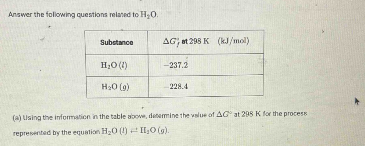 answer the following questions related to h2o.\nsubstance\tδg°f at 298 k (kj/mol)\nh2o (l)\t-237.2\nh2o (g)\t-228.4\n(a) using the information in the table above, determine the value of δg° at 298 k for the process represented by the equation h2o (l) ⇌ h2o (g).