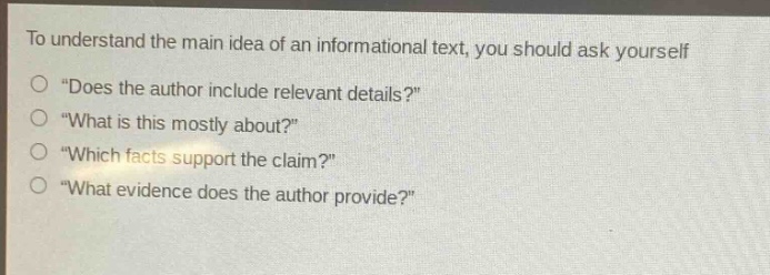 to understand the main idea of an informational text, you should ask yourself\n“does the author include relevant details?”\n“what is this mostly about?”\n“which facts support the claim?”\n“what evidence does the author provide?”