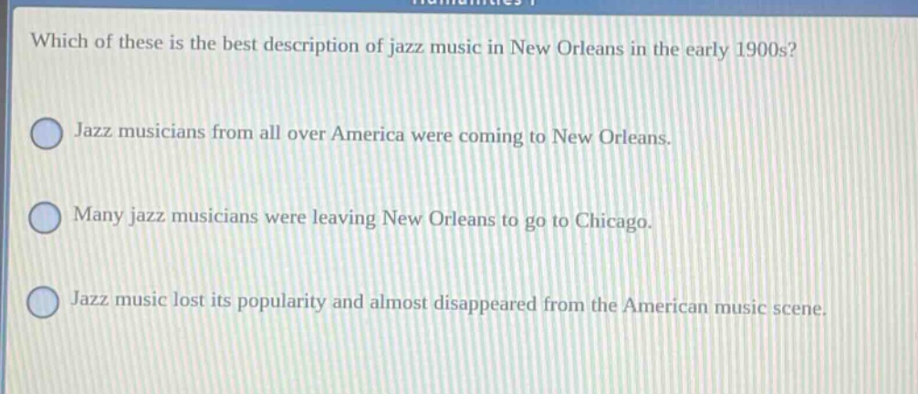 which of these is the best description of jazz music in new orleans in the early 1900s? jazz musicians from all over america were coming to new orleans. many jazz musicians were leaving new orleans to go to chicago. jazz music lost its popularity and almost disappeared from the american music scene.
