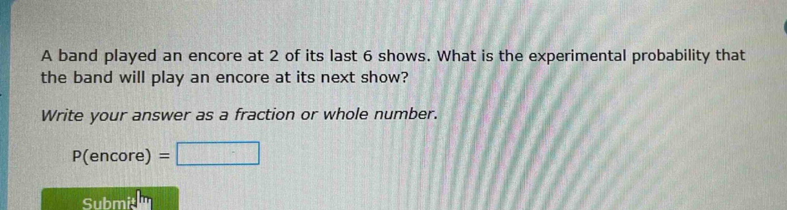 a band played an encore at 2 of its last 6 shows. what is the experimental probability that the band will play an encore at its next show? write your answer as a fraction or whole number. p(encore) =