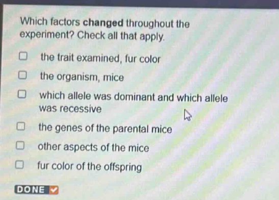 which factors changed throughout the experiment? check all that apply. the trait examined, fur color the organism, mice which allele was dominant and which allele was recessive the genes of the parental mice other aspects of the mice fur color of the offspring done
