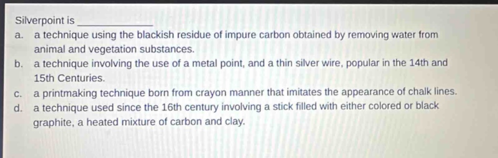 silverpoint is \n a. a technique using the blackish residue of impure carbon obtained by removing water from animal and vegetation substances.\n b. a technique involving the use of a metal point, and a thin silver wire, popular in the 14th and 15th centuries.\n c. a printmaking technique born from crayon manner that imitates the appearance of chalk lines.\n d. a technique used since the 16th century involving a stick filled with either colored or black graphite, a heated mixture of carbon and clay.