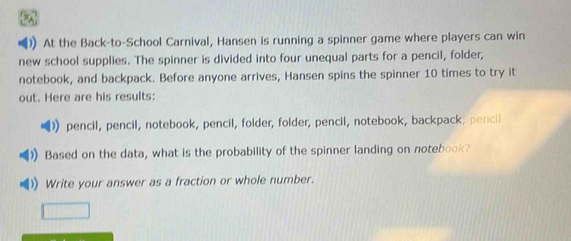 at the back - to - school carnival, hansen is running a spinner game where players can win new school supplies. the spinner is divided into four unequal parts for a pencil, folder, notebook, and backpack. before anyone arrives, hansen spins the spinner 10 times to try it out. here are his results: pencil, pencil, notebook, pencil, folder, folder, pencil, notebook, backpack, pencil. based on the data, what is the probability of the spinner landing on notebook? write your answer as a fraction or whole number.