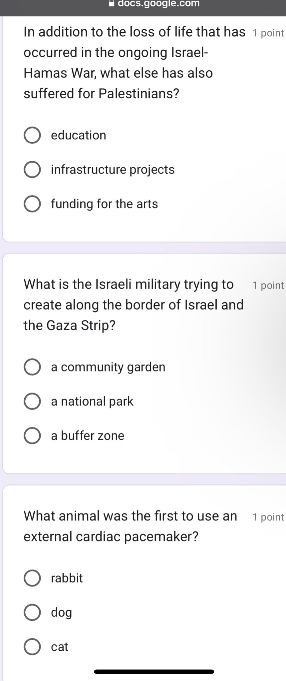 in addition to the loss of life that has occurred in the ongoing israel - hamas war, what else has also suffered for palestinians? education infrastructure projects funding for the arts what is the israeli military trying to create along the border of israel and the gaza strip? a community garden a national park a buffer zone what animal was the first to use an external cardiac pacemaker? rabbit dog cat