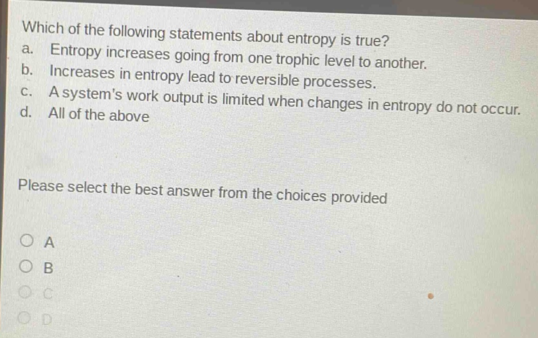which of the following statements about entropy is true? a. entropy increases going from one trophic level to another. b. increases in entropy lead to reversible processes. c. a systems work output is limited when changes in entropy do not occur. d. all of the above please select the best answer from the choices provided
