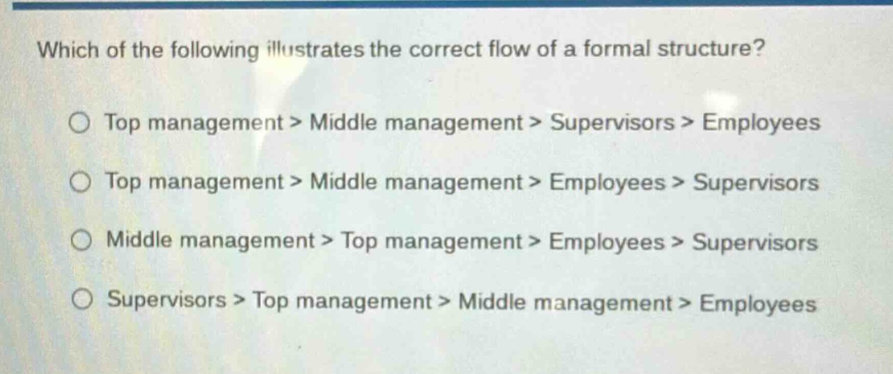which of the following illustrates the correct flow of a formal structure?\ntop management > middle management > supervisors > employees\ntop management > middle management > employees > supervisors\nmiddle management > top management > employees > supervisors\nsupervisors > top management > middle management > employees