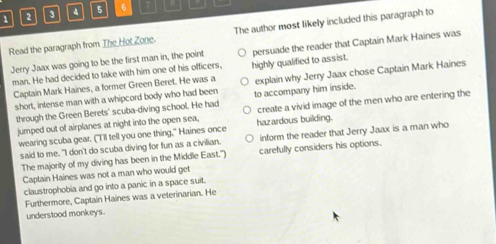 read the paragraph from the hot zone. jerry jaax was going to be the first man in, the point man. he had decided to take with him one of his officers, captain mark haines, a former green beret. he was a short, intense man with a whipcord body who had been through the green berets scuba - diving school. he had jumped out of airplanes at night into the open sea, wearing scuba gear. (\ill tell you one thing,\ haines once said to me. \i dont do scuba diving for fun as a civilian. the majority of my diving has been in the middle east.\) captain haines was not a man who would get claustrophobia and go into a panic in a space suit. furthermore, captain haines was a veterinarian. he understood monkeys. the author most likely included this paragraph to persuade the reader that captain mark haines was highly qualified to assist. explain why jerry jaax chose captain mark haines to accompany him inside. create a vivid image of the men who are entering the hazardous building. inform the reader that jerry jaax is a man who carefully considers his options.