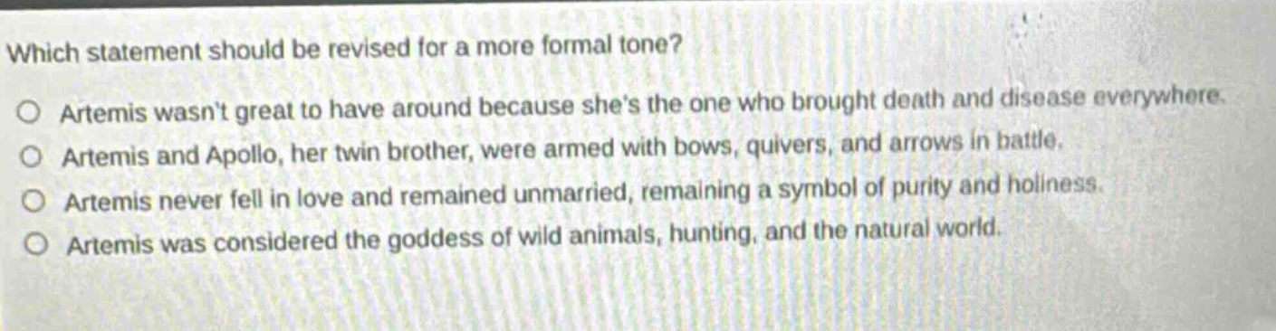 which statement should be revised for a more formal tone?\no artemis wasnt great to have around because shes the one who brought death and disease everywhere.\no artemis and apollo, her twin brother, were armed with bows, quivers, and arrows in battle.\no artemis never fell in love and remained unmarried, remaining a symbol of purity and holiness.\no artemis was considered the goddess of wild animals, hunting, and the natural world.