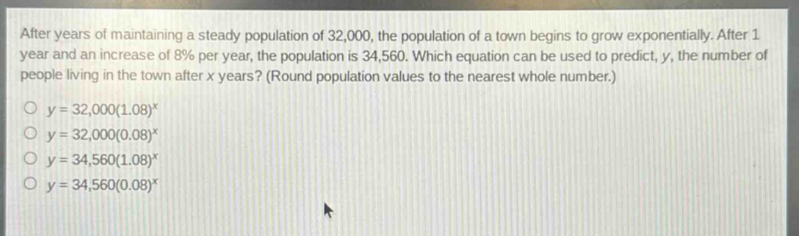 after years of maintaining a steady population of 32,000, the population of a town begins to grow exponentially. after 1 year and an increase of 8% per year, the population is 34,560. which equation can be used to predict, y, the number of people living in the town after x years? (round population values to the nearest whole number.)\no y = 32,000(1.08)^x\no y = 32,000(0.08)^x\no y = 34,560(1.08)^x\no y = 34,560(0.08)^x