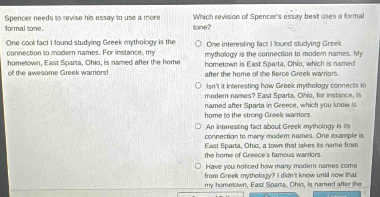 spencer needs to revise his essay to use a more formal tone. one cool fact i found studying greek mythology is the connection to modern names. for instance, my hometown, east sparta, ohio, is named after the home of the awesome greek warriors! which revision of spencers essay best uses a formal tone? one interesting fact i found studying greek mythology is the connection to modern names. my hometown is east sparta, ohio, which is named after the home of the fierce greek warriors. isnt it interesting how greek mythology connects to modern names? east sparta, ohio, for instance, is named after sparta in greece, which you know is home to the strong greek warriors. an interesting fact about greek mythology is its connection to many modern names. one example is east sparta, ohio, a town that takes its name from the home of greeces famous warriors. have you noticed how many modern names come from greek mythology? i didnt know until now that my hometown, east sparta, ohio, is named after the