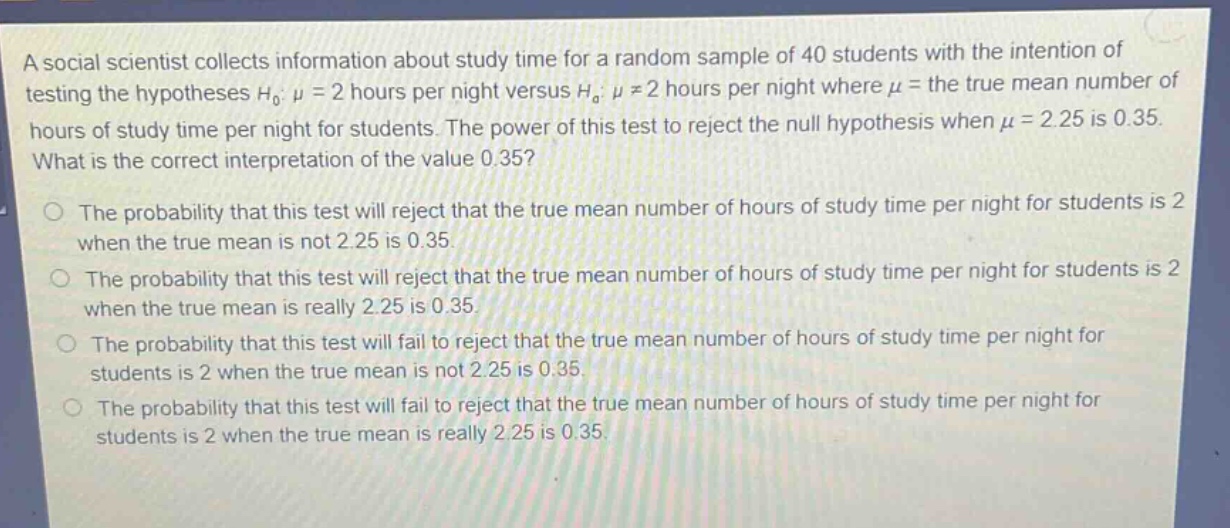a social scientist collects information about study time for a random sample of 40 students with the intention of testing the hypotheses h0: μ = 2 hours per night versus ha: μ ≠ 2 hours per night where μ = the true mean number of hours of study time per night for students. the power of this test to reject the null hypothesis when μ = 2.25 is 0.35. what is the correct interpretation of the value 0.35? the probability that this test will reject that the true mean number of hours of study time per night for students is 2 when the true mean is not 2.25 is 0.35. the probability that this test will reject that the true mean number of hours of study time per night for students is 2 when the true mean is really 2.25 is 0.35. the probability that this test will fail to reject that the true mean number of hours of study time per night for students is 2 when the true mean is not 2.25 is 0.35. the probability that this test will fail to reject that the true mean number of hours of study time per night for students is 2 when the true mean is really 2.25 is 0.35.