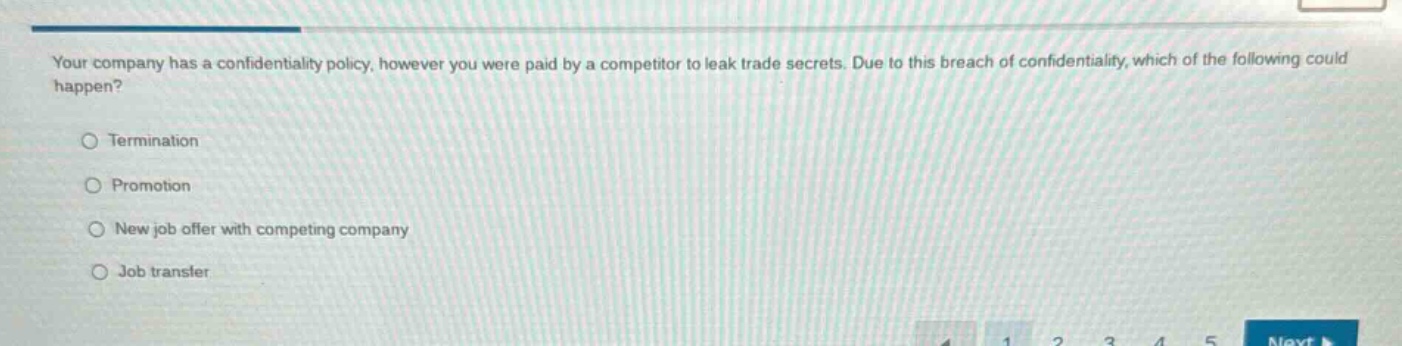 your company has a confidentiality policy, however you were paid by a competitor to leak trade secrets. due to this breach of confidentiality, which of the following could happen?\ntermination\npromotion\nnew job offer with competing company\njob transfer