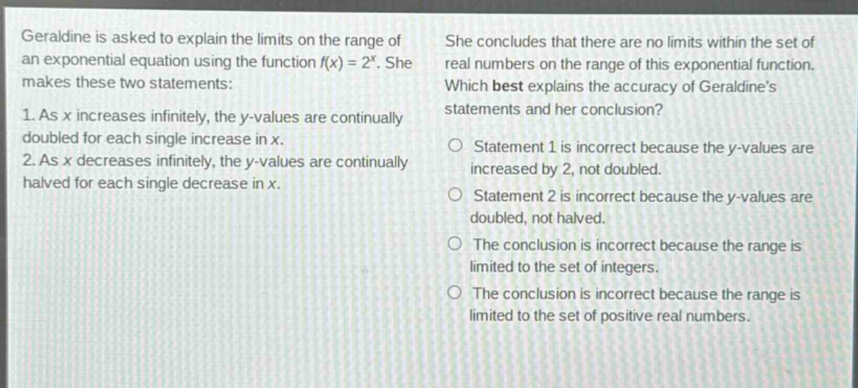 geraldine is asked to explain the limits on the range of an exponential equation using the function f(x) = 2^x. she makes these two statements: 1. as x increases infinitely, the y - values are continually doubled for each single increase in x. 2. as x decreases infinitely, the y - values are continually halved for each single decrease in x. she concludes that there are no limits within the set of real numbers on the range of this exponential function. which best explains the accuracy of geraldine’s statements and her conclusion? statement 1 is incorrect because the y - values are increased by 2, not doubled. statement 2 is incorrect because the y - values are doubled, not halved. the conclusion is incorrect because the range is limited to the set of integers. the conclusion is incorrect because the range is limited to the set of positive real numbers.