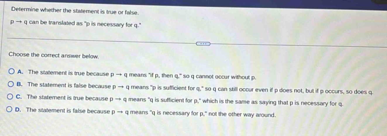determine whether the statement is true or false. p → q can be translated as \p is necessary for q.\ choose the correct answer below. a. the statement is true because p → q means \if p, then q,\ so q cannot occur without p. b. the statement is false because p → q means \p is sufficient for q,\ so q can still occur even if p does not, but if p occurs, so does q. c. the statement is true because p → q means \q is sufficient for p,\ which is the same as saying that p is necessary for q. d. the statement is false because p → q means \q is necessary for p,\ not the other way around.