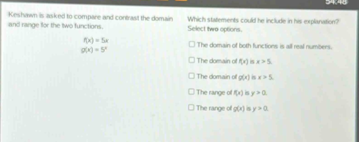 keshawn is asked to compare and contrast the domain and range for the two functions. f(x)=5x g(x)=5^x which statements could he include in his explanation? select two options. the domain of both functions is all real numbers. the domain of f(x) is x > 5. the domain of g(x) is x > 5. the range of f(x) is y > 0. the range of g(x) is y > 0.