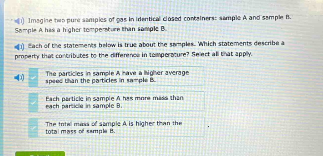 imagine two pure samples of gas in identical closed containers: sample a and sample b. sample a has a higher temperature than sample b. each of the statements below is true about the samples. which statements describe a property that contributes to the difference in temperature? select all that apply. the particles in sample a have a higher average speed than the particles in sample b. each particle in sample a has more mass than each particle in sample b. the total mass of sample a is higher than the total mass of sample b.