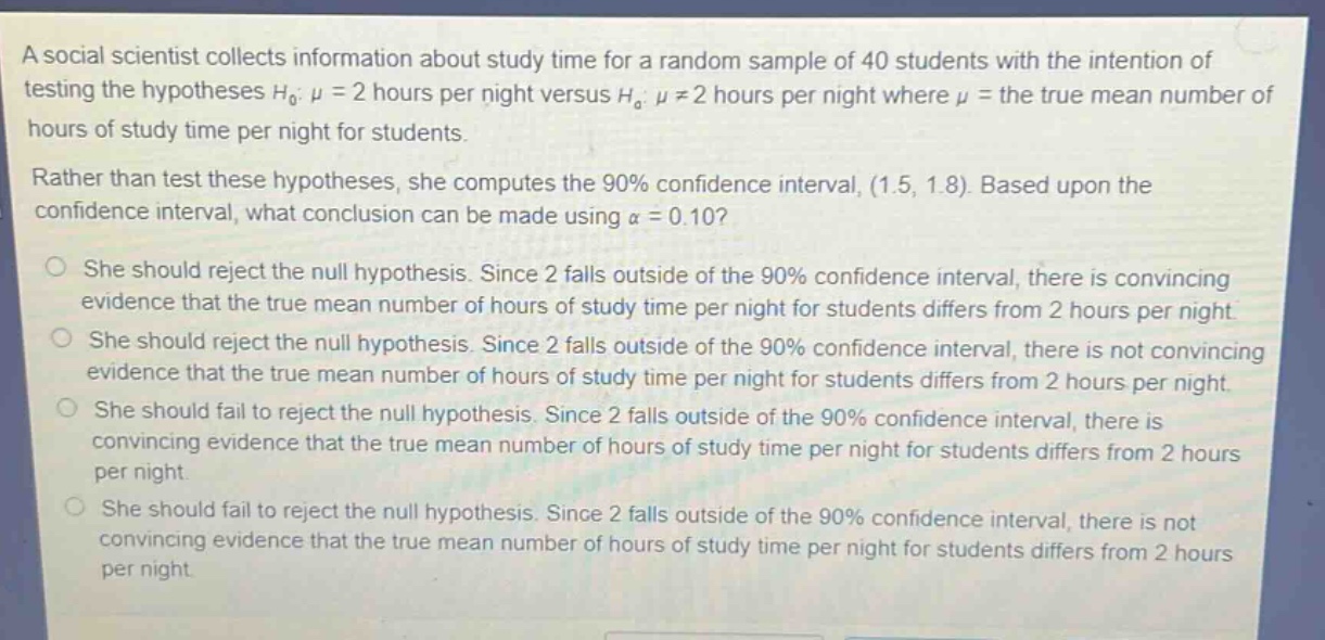 a social scientist collects information about study time for a random sample of 40 students with the intention of testing the hypotheses h0: μ = 2 hours per night versus ha: μ ≠ 2 hours per night where μ = the true mean number of hours of study time per night for students. rather than test these hypotheses, she computes the 90% confidence interval, (1.5, 1.8). based upon the confidence interval, what conclusion can be made using α = 0.10? she should reject the null hypothesis. since 2 falls outside of the 90% confidence interval, there is convincing evidence that the true mean number of hours of study time per night for students differs from 2 hours per night. she should reject the null hypothesis. since 2 falls outside of the 90% confidence interval, there is not convincing evidence that the true mean number of hours of study time per night for students differs from 2 hours per night. she should fail to reject the null hypothesis. since 2 falls outside of the 90% confidence interval, there is convincing evidence that the true mean number of hours of study time per night for students differs from 2 hours per night. she should fail to reject the null hypothesis. since 2 falls outside of the 90% confidence interval, there is not convincing evidence that the true mean number of hours of study time per night for students differs from 2 hours per night.