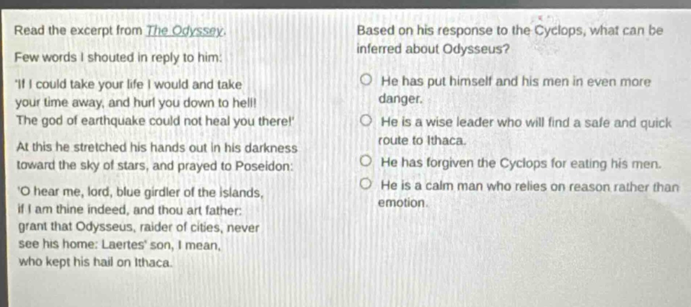 read the excerpt from the odyssey. few words i shouted in reply to him: if i could take your life i would and take your time away, and hurl you down to hell! the god of earthquake could not heal you there! at this he stretched his hands out in his darkness toward the sky of stars, and prayed to poseidon: o hear me, lord, blue girdler of the islands, if i am thine indeed, and thou art father: grant that odysseus, raider of cities, never see his home: laertes son, i mean, who kept his hall on ithaca. based on his response to the cyclops, what can be inferred about odysseus? he has put himself and his men in even more danger. he is a wise leader who will find a safe and quick route to ithaca. he has forgiven the cyclops for eating his men. he is a calm man who relies on reason rather than emotion.