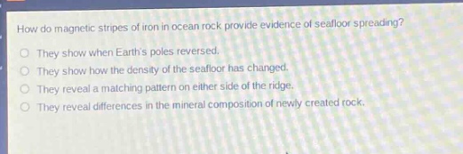 how do magnetic stripes of iron in ocean rock provide evidence of seafloor spreading?\nthey show when earths poles reversed.\nthey show how the density of the seafloor has changed.\nthey reveal a matching pattern on either side of the ridge.\nthey reveal differences in the mineral composition of newly created rock.