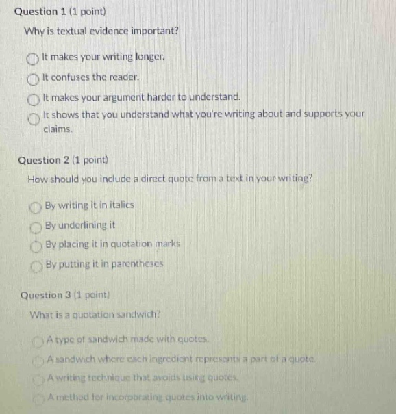 question 1 (1 point) why is textual evidence important? it makes your writing longer. it confuses the reader. it makes your argument harder to understand. it shows that you understand what youre writing about and supports your claims. question 2 (1 point) how should you include a direct quote from a text in your writing? by writing it in italics by underlining it by placing it in quotation marks by putting it in parentheses question 3 (1 point) what is a quotation sandwich? a type of sandwich made with quotes. a sandwich where each ingredient represents a part of a quote. a writing technique that avoids using quotes. a method for incorporating quotes into writing.