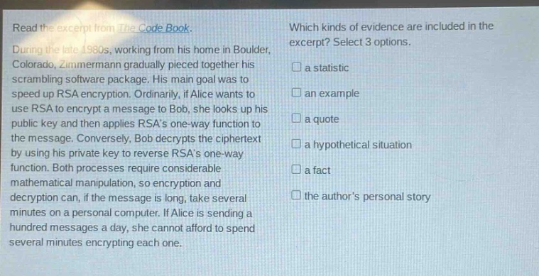 read the excerpt from the code book. during the late 1980s, working from his home in boulder, colorado, zimmermann gradually pieced together his scrambling software package. his main goal was to speed up rsa encryption. ordinarily, if alice wants to use rsa to encrypt a message to bob, she looks up his public key and then applies rsas one - way function to the message. conversely, bob decrypts the ciphertext by using his private key to reverse rsas one - way function. both processes require considerable mathematical manipulation, so encryption and decryption can, if the message is long, take several minutes on a personal computer. if alice is sending a hundred messages a day, she cannot afford to spend several minutes encrypting each one. which kinds of evidence are included in the excerpt? select 3 options. a statistic an example a quote a hypothetical situation a fact the authors personal story