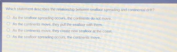 which statement describes the relationship between seafloor spreading and continental drift?\nas the seafloor spreading occurs, the continents do not move.\nas the continents move, they pull the seafloor with them.\nas the continents move, they create new seafloor at the coast.\nas the seafloor spreading occurs, the continents move.