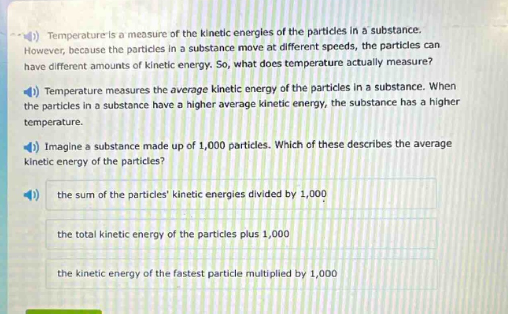 temperature is a measure of the kinetic energies of the particles in a substance. however, because the particles in a substance move at different speeds, the particles can have different amounts of kinetic energy. so, what does temperature actually measure? temperature measures the average kinetic energy of the particles in a substance. when the particles in a substance have a higher average kinetic energy, the substance has a higher temperature. imagine a substance made up of 1,000 particles. which of these describes the average kinetic energy of the particles? the sum of the particles kinetic energies divided by 1,000 the total kinetic energy of the particles plus 1,000 the kinetic energy of the fastest particle multiplied by 1,000