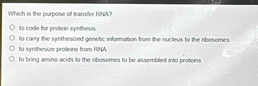 which is the purpose of transfer rna?\no to code for protein synthesis\no to carry the synthesized genetic information from the nucleus to the ribosomes\no to synthesize proteins from rna\no to bring amino acids to the ribosomes to be assembled into proteins