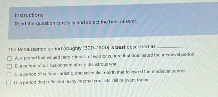 instructions read the question carefully and select the best answer. the renaissance period (roughly 1300 - 1600) is best described as a. a period that valued heroic ideals of warrior culture that dominated the medieval period b. a period of disillusionment after a disastrous war c. a period of cultural, artistic, and scientific rebirth that followed the medieval period d. a period that reflected many internal conflicts still relevant today