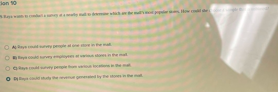 question 10\ns raya wants to conduct a survey at a nearby mall to determine which are the malls most popular stores. how could she choose a sample that is unbiased?\na) raya could survey people at one store in the mall.\nb) raya could survey employees at various stores in the mall.\nc) raya could survey people from various locations in the mall.\nd) raya could study the revenue generated by the stores in the mall.
