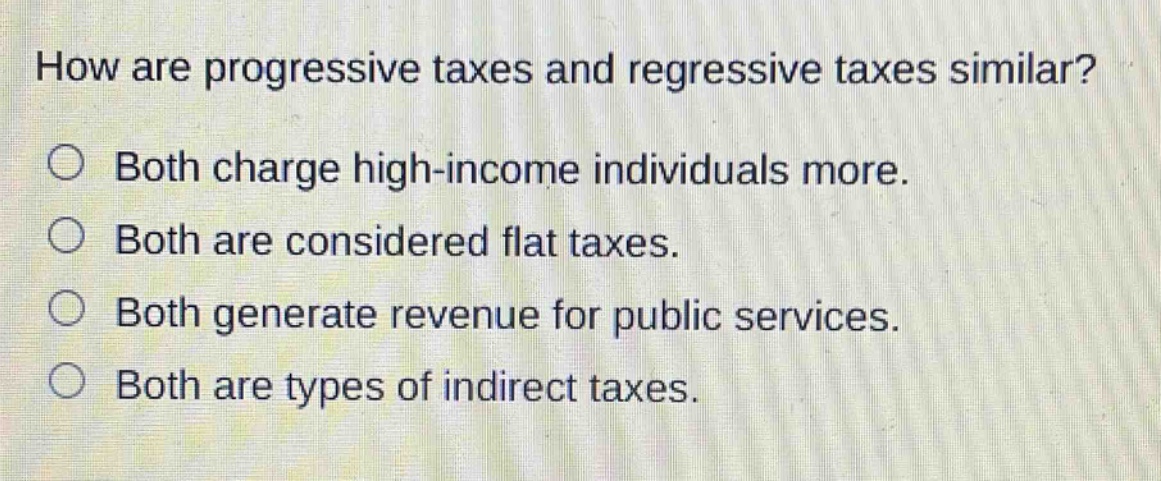 how are progressive taxes and regressive taxes similar?\nboth charge high - income individuals more.\nboth are considered flat taxes.\nboth generate revenue for public services.\nboth are types of indirect taxes.